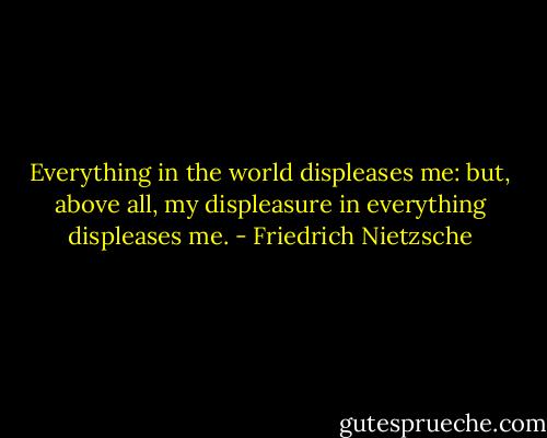 Everything in the world displeases me: but, above all, my displeasure in everything displeases me. - Friedrich Nietzsche