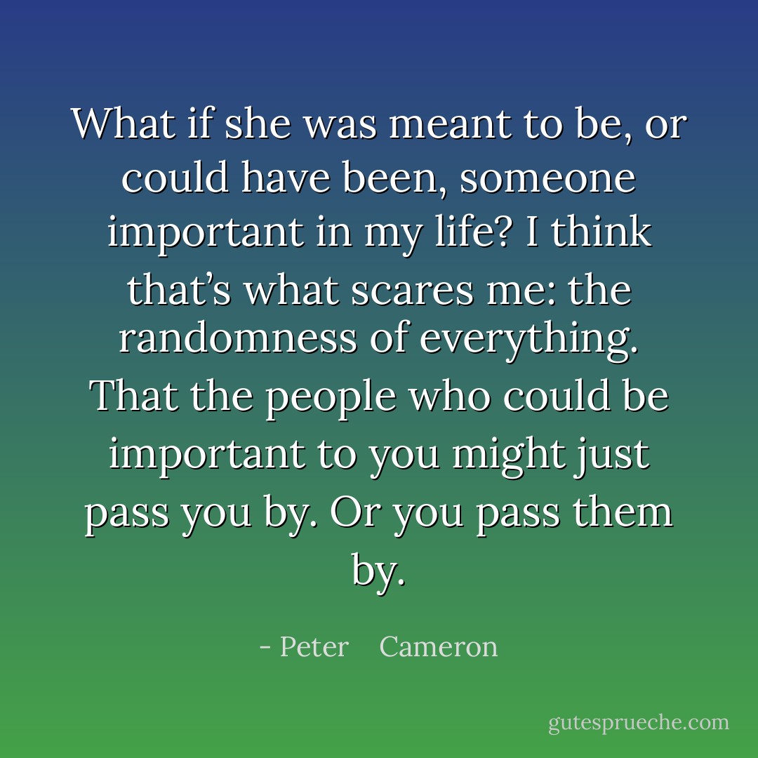What if she was meant to be, or could have been, someone important in my life? I think that’s what scares me: the randomness of everything. That the people who could be important to you might just pass you by. Or you pass them by. - Peter    Cameron