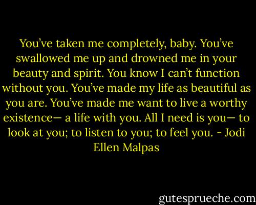 You’ve taken me completely, baby. You’ve swallowed me up and drowned me in your beauty and spirit. You know I can’t function without you. You’ve made my life as beautiful as you are. You’ve made me want to live a worthy existence— a life with you. All I need is you— to look at you; to listen to you; to feel you. - Jodi Ellen Malpas