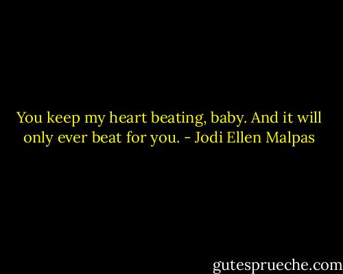 You keep my heart beating, baby. And it will only ever beat for you. - Jodi Ellen Malpas