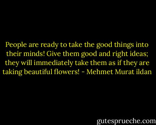 People are ready to take the good things into their minds! Give them good and right ideas; they will immediately take them as if they are taking beautiful flowers! - Mehmet Murat ildan