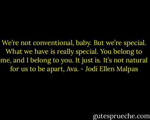 We’re not conventional, baby. But we’re special. What we have is really special. You belong to me, and I belong to you. It just is. It’s not natural for us to be apart, Ava. - Jodi Ellen Malpas