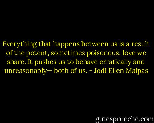 Everything that happens between us is a result of the potent, sometimes poisonous, love we share. It pushes us to behave erratically and unreasonably— both of us. - Jodi Ellen Malpas
