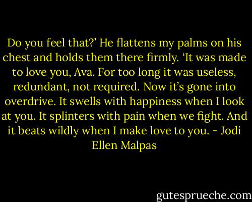 Do you feel that?’ He flattens my palms on his chest and holds them there firmly. ‘It was made to love you, Ava. For too long it was useless, redundant, not required. Now it’s gone into overdrive. It swells with happiness when I look at you. It splinters with pain when we fight. And it beats wildly when I make love to you. - Jodi Ellen Malpas