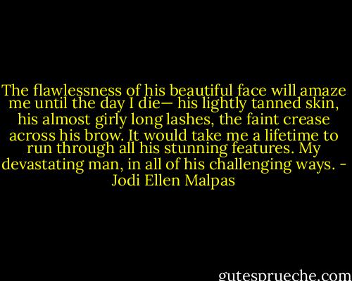 The flawlessness of his beautiful face will amaze me until the day I die— his lightly tanned skin, his almost girly long lashes, the faint crease across his brow. It would take me a lifetime to run through all his stunning features. My devastating man, in all of his challenging ways. - Jodi Ellen Malpas