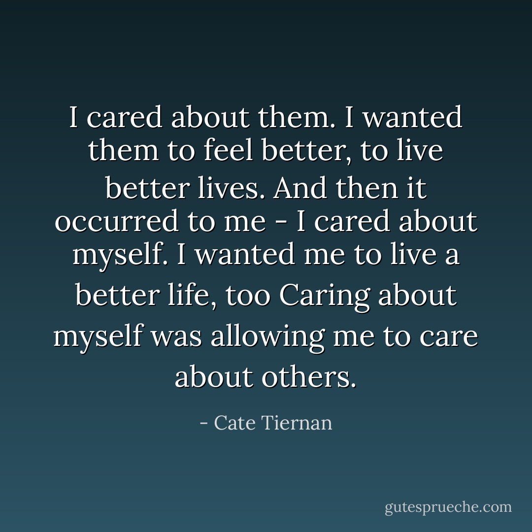 I cared about them. I wanted them to feel better, to live better lives. And then it occurred to me - I cared about myself. I wanted me to live a better life, too Caring about myself was allowing me to care about others. - Cate Tiernan