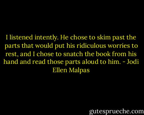 I listened intently. He chose to skim past the parts that would put his ridiculous worries to rest, and I chose to snatch the book from his hand and read those parts aloud to him. - Jodi Ellen Malpas