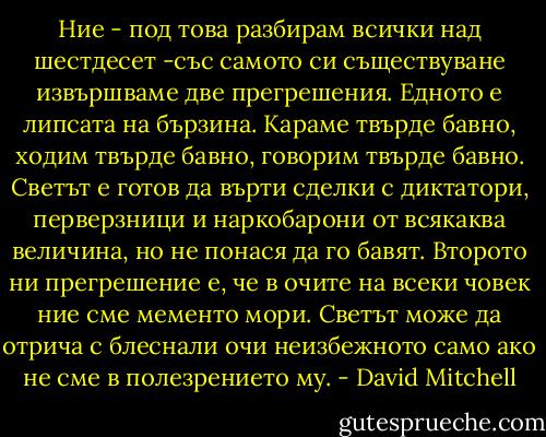 Ние - под това разбирам всички над шестдесет -със самото си съществуване извършваме две прегрешения. Едното е липсата на бързина. Караме твърде бавно, ходим твърде бавно, говорим твърде бавно. Светът е готов да върти сделки с диктатори, перверзници и наркобарони от всякаква величина, но не понася да го бавят. Второто ни прегрешение е, че в очите на всеки човек ние сме мементо мори. Светът може да отрича с блеснали очи неизбежното само ако не сме в полезрението му. - David Mitchell