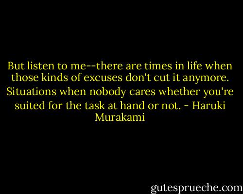 But listen to me--there are times in life when those kinds of excuses don't cut it anymore. Situations when nobody cares whether you're suited for the task at hand or not. - Haruki Murakami