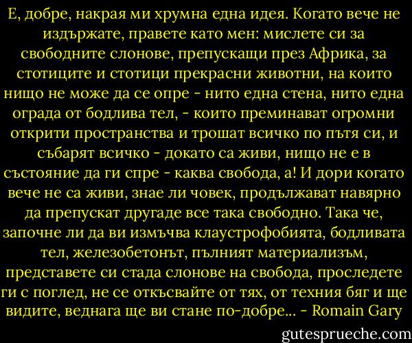 Е, добре, накрая ми хрумна една идея. Когато вече не издържате, правете като мен: мислете си за свободните слонове, препускащи през Африка, за стотиците и стотици прекрасни животни, на които нищо не може да се опре - нито една стена, нито една ограда от бодлива тел, - които преминават огромни открити пространства и трошат всичко по пътя си, и събарят всичко - докато са живи, нищо не е в състояние да ги спре - каква свобода, а! И дори когато вече не са живи, знае ли човек, продължават навярно да препускат другаде все така свободно. Така че, започне ли да ви измъчва клаустрофобията, бодливата тел, железобетонът, пълният материализъм, представете си стада слонове на свобода, проследете ги с поглед, не се откъсвайте от тях, от техния бяг и ще видите, веднага ще ви стане по-добре... - Romain Gary