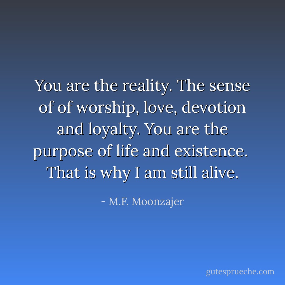You are the reality.<br />The sense of of worship, love, devotion and loyalty.<br />You are the purpose of life and existence. <br />That is why I am still alive. - M.F. Moonzajer