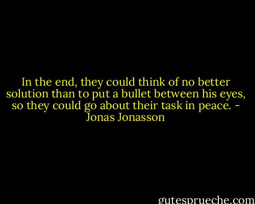 In the end, they could think of no better solution than to put a bullet between his eyes, so they could go about their task in peace. - Jonas Jonasson