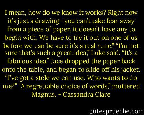I mean, how do we know it works? Right now it’s just a drawing—you can’t take fear away from a piece of paper, it doesn’t have any to begin with. We have to try it out on one of us before we can be sure it’s a real rune.”<br />“I’m not sure that’s such a great idea,” Luke said.<br />“It’s a fabulous idea.” Jace dropped the paper back onto the table, and began to slide off his jacket. “I’ve got a stele we can use. Who wants to do me?”<br />“A regrettable choice of words,” muttered Magnus. - Cassandra Clare