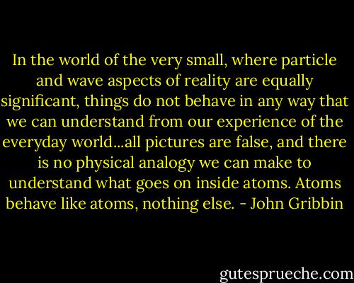In the world of the very small, where particle and wave aspects of reality are equally significant, things do not behave in any way that we can understand from our experience of the everyday world...all pictures are false, and there is no physical analogy we can make to understand what goes on inside atoms. Atoms behave like atoms, nothing else. - John Gribbin
