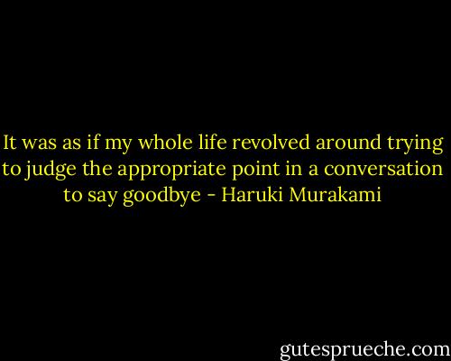 It was as if my whole life revolved around trying to judge the appropriate point in a conversation to say goodbye - Haruki Murakami