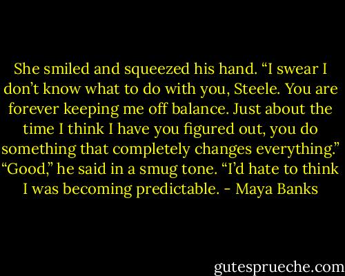 She smiled and squeezed his hand. “I swear I don’t know what to do with you, Steele. You are forever keeping me off balance. Just about the time I think I have you figured out, you do something that completely changes everything.” “Good,” he said in a smug tone. “I’d hate to think I was becoming predictable. - Maya Banks