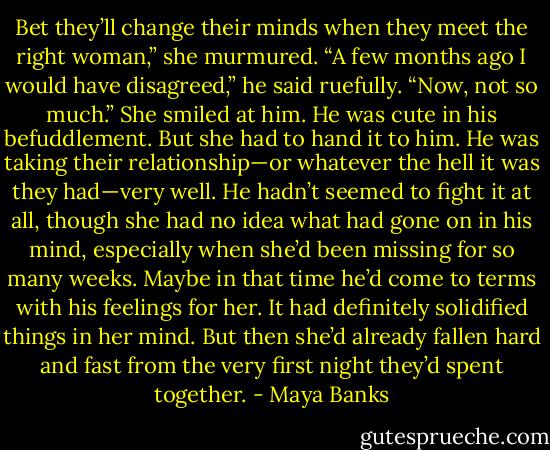 Bet they’ll change their minds when they meet the right woman,” she murmured. “A few months ago I would have disagreed,” he said ruefully. “Now, not so much.” She smiled at him. He was cute in his befuddlement. But she had to hand it to him. He was taking their relationship—or whatever the hell it was they had—very well. He hadn’t seemed to fight it at all, though she had no idea what had gone on in his mind, especially when she’d been missing for so many weeks. Maybe in that time he’d come to terms with his feelings for her. It had definitely solidified things in her mind. But then she’d already fallen hard and fast from the very first night they’d spent together. - Maya Banks