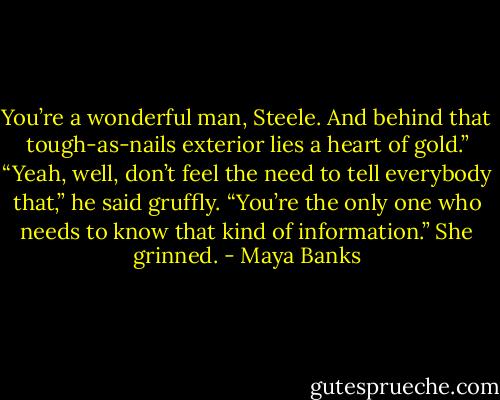 You’re a wonderful man, Steele. And behind that tough-as-nails exterior lies a heart of gold.” “Yeah, well, don’t feel the need to tell everybody that,” he said gruffly. “You’re the only one who needs to know that kind of information.” She grinned. - Maya Banks
