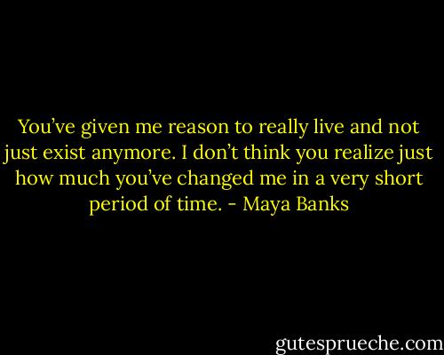 You’ve given me reason to really live and not just exist anymore. I don’t think you realize just how much you’ve changed me in a very short period of time. - Maya Banks