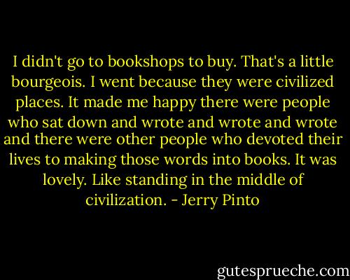 I didn't go to bookshops to buy. That's a little bourgeois. I went because they were civilized places. It made me happy there were people who sat down and wrote and wrote and wrote and there were other people who devoted their lives to making those words into books. It was lovely. Like standing in the middle of civilization. - Jerry Pinto