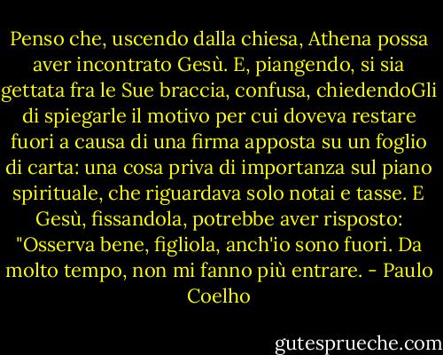 Penso che, uscendo dalla chiesa, Athena possa aver incontrato Gesù. E, piangendo, si sia gettata fra le Sue braccia, confusa, chiedendoGli di spiegarle il motivo per cui doveva restare fuori a causa di una firma apposta su un foglio di carta: una cosa priva di importanza sul piano spirituale, che riguardava solo notai e tasse.<br />E Gesù, fissandola, potrebbe aver risposto:<br />"Osserva bene, figliola, anch'io sono fuori. Da molto tempo, non mi fanno più entrare. - Paulo Coelho