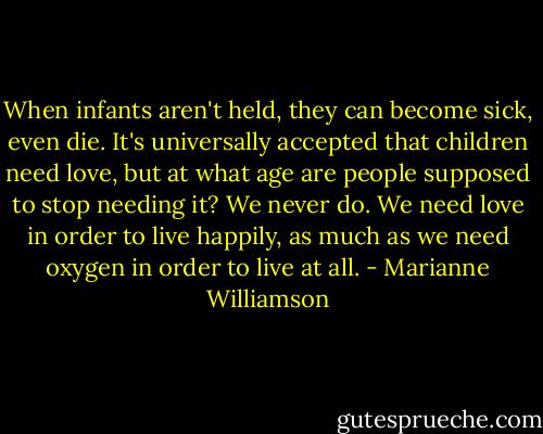 When infants aren't held, they can become sick, even die. It's universally accepted that children need love, but at what age are people supposed to stop needing it? We never do. We need love in order to live happily, as much as we need oxygen in order to live at all. - Marianne Williamson