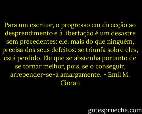 Para um escritor, o progresso em direcção ao desprendimento e à libertação é um desastre sem precedentes: ele, mais do que ninguém, precisa dos seus defeitos: se triunfa sobre eles, está perdido. Ele que se abstenha portanto de se tornar melhor, pois, se o conseguir, arrepender-se-à amargamente. - Emil M. Cioran