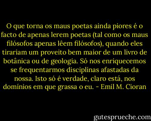 O que torna os maus poetas ainda piores é o facto de apenas lerem poetas (tal como os maus filósofos apenas lêem filósofos), quando eles tirariam um proveito bem maior de um livro de botânica ou de geologia. Só nos enriquecemos se frequentarmos disciplinas afastadas da nossa. Isto só é verdade, claro está, nos domínios em que grassa o eu. - Emil M. Cioran