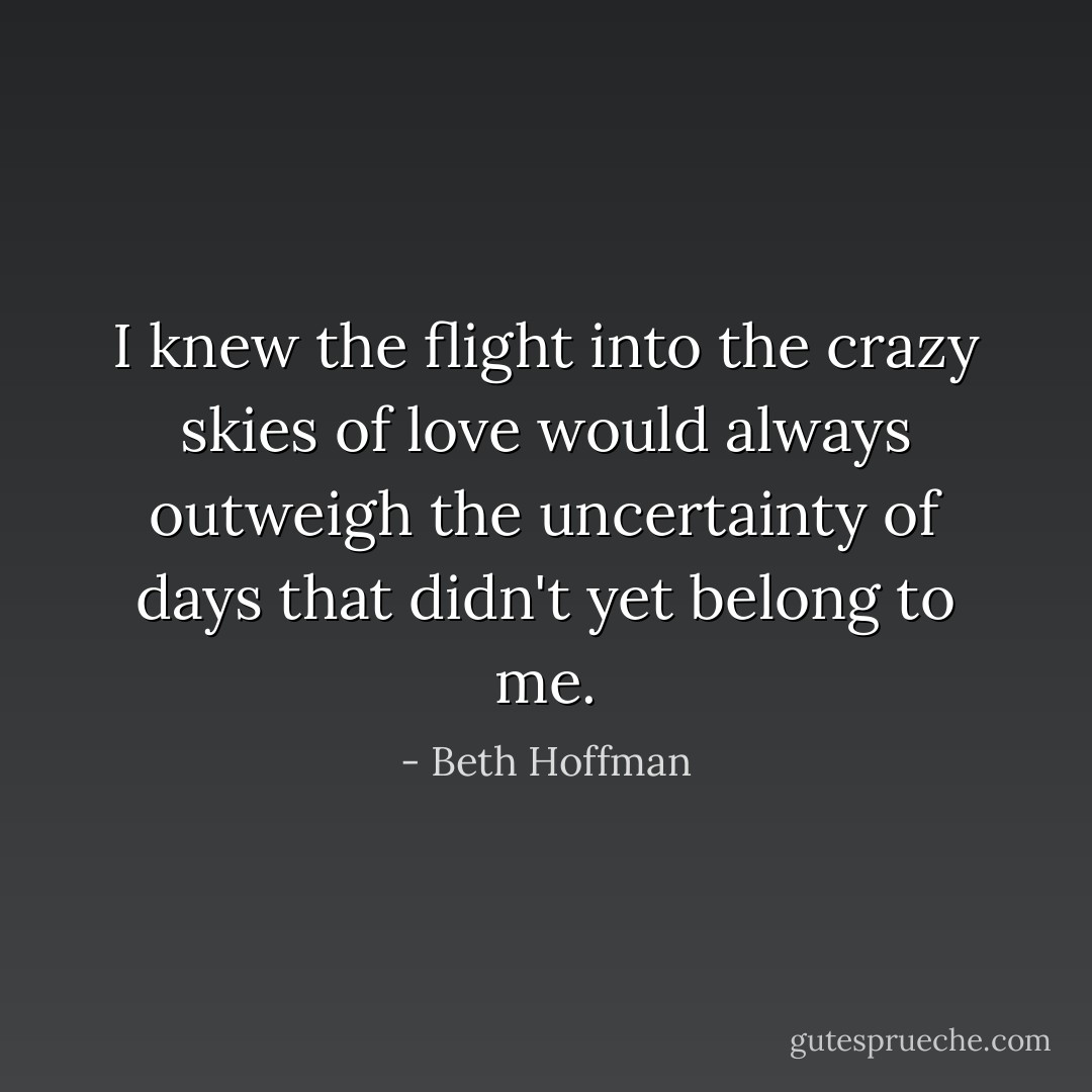 I knew the flight into the crazy skies of love would always outweigh the uncertainty of days that didn't yet belong to me. - Beth Hoffman