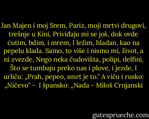 Jan Majen i moj Srem,<br />Pariz, moji mrtvi drugovi, trešnje u Kini,<br />Priviđaju mi se još, dok ovde ćutim, bdim, i mrem,<br />I ležim, hladan, kao na pepelu klada.<br />Samo, to više i nismo mi, život, a ni zvezde,<br />Nego neka čudovišta, polipi, delfini,<br />Što se tumbaju preko nas i plove, i jezde,<br />I urliču: „Prah, pepeo, smrt je to."<br />A viču i rusko: „Ničevo" - <br />I špansko: „Nada - Miloš Crnjanski