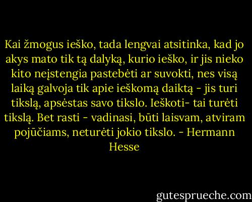 Kai žmogus ieško, tada lengvai atsitinka, kad jo akys mato tik tą dalyką, kurio ieško, ir jis nieko kito neįstengia pastebėti ar suvokti, nes visą laiką galvoja tik apie ieškomą daiktą - jis turi tikslą, apsėstas savo tikslo. Ieškoti- tai turėti tikslą. Bet rasti - vadinasi, būti laisvam, atviram pojūčiams, neturėti jokio tikslo. - Hermann Hesse