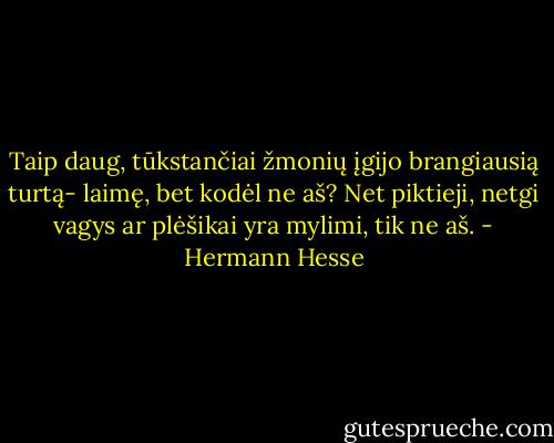 Taip daug, tūkstančiai žmonių įgijo brangiausią turtą- laimę, bet kodėl ne aš? Net piktieji, netgi vagys ar plėšikai yra mylimi, tik ne aš. - Hermann Hesse