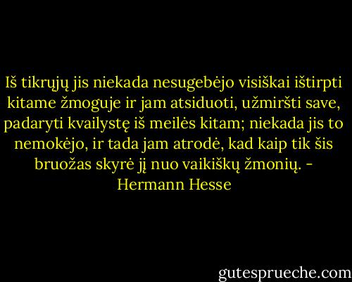Iš tikrųjų jis niekada nesugebėjo visiškai ištirpti kitame žmoguje ir jam atsiduoti, užmiršti save, padaryti kvailystę iš meilės kitam; niekada jis to nemokėjo, ir tada jam atrodė, kad kaip tik šis bruožas skyrė jį nuo vaikiškų žmonių. - Hermann Hesse