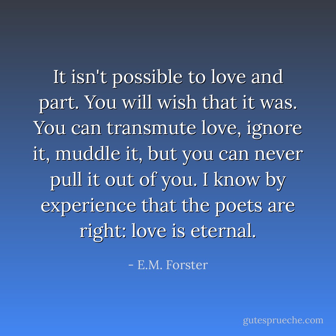 It isn't possible to love and part. You will wish that it was. You can transmute love, ignore it, muddle it, but you can never pull it out of you. I know by experience that the poets are right: love is eternal. - E.M. Forster