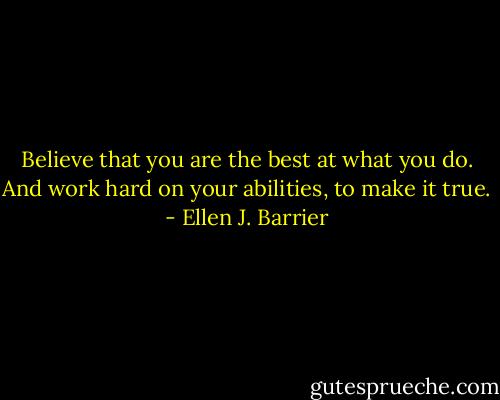 Believe that you are the best at what you do. And work hard on your abilities, to make it true. - Ellen J. Barrier