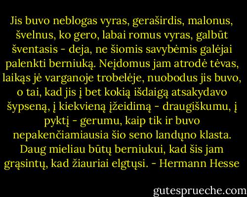 Jis buvo neblogas vyras, geraširdis, malonus, švelnus, ko gero, labai romus vyras, galbūt šventasis - deja, ne šiomis savybėmis galėjai palenkti berniuką. Neįdomus jam atrodė tėvas, laikąs jė varganoje trobelėje, nuobodus jis buvo, o tai, kad jis į bet kokią išdaigą atsakydavo šypseną, į kiekvieną įžeidimą - draugiškumu, į pyktį - gerumu, kaip tik ir buvo nepakenčiamiausia šio seno landųno klasta. Daug mieliau būtų berniukui, kad šis jam grąsintų, kad žiauriai elgtųsi. - Hermann Hesse