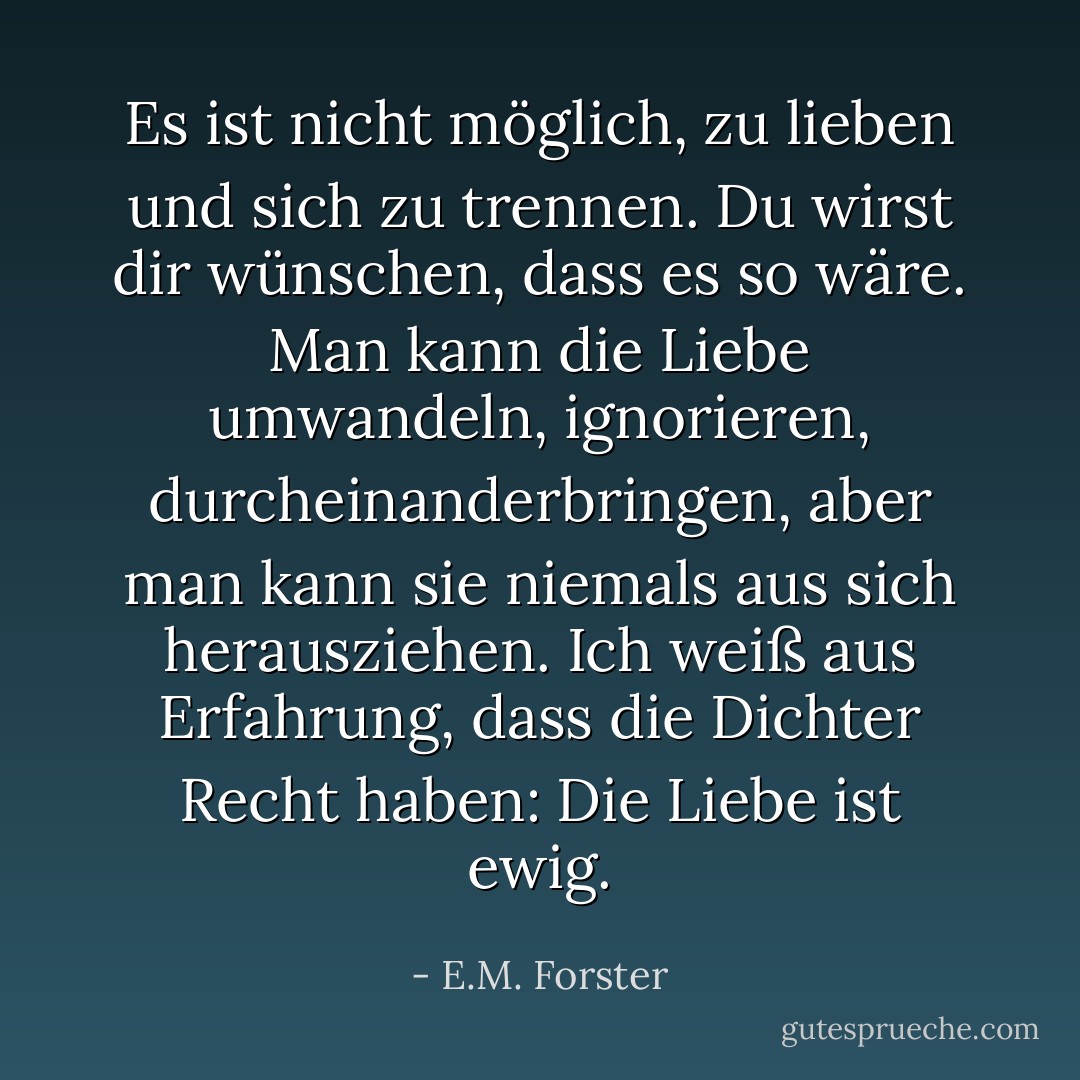 Es ist nicht möglich, zu lieben und sich zu trennen. Du wirst dir wünschen, dass es so wäre. Man kann die Liebe umwandeln, ignorieren, durcheinanderbringen, aber man kann sie niemals aus sich herausziehen. Ich weiß aus Erfahrung, dass die Dichter Recht haben: Die Liebe ist ewig. - E.M. Forster<