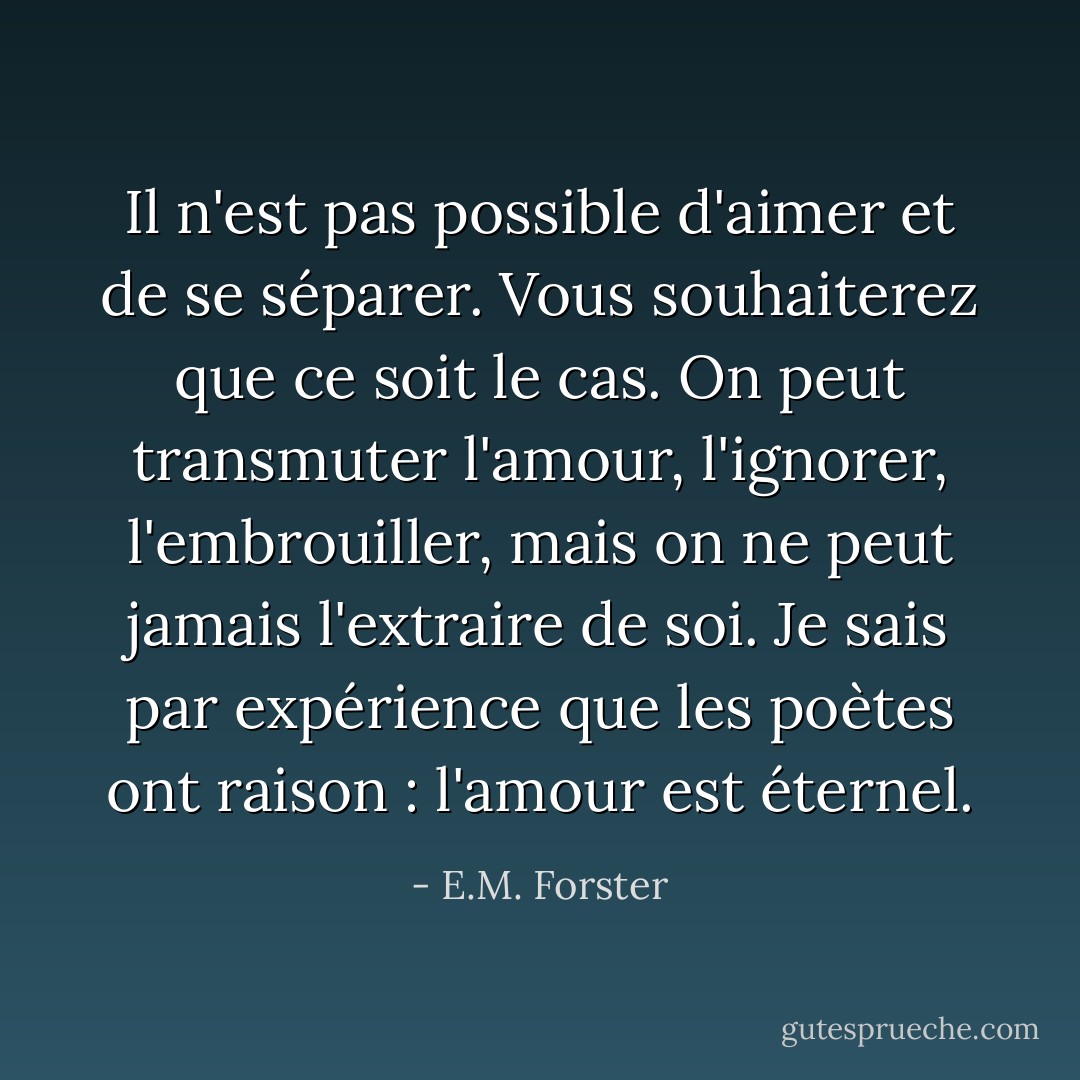 Il n'est pas possible d'aimer et de se séparer. Vous souhaiterez que ce soit le cas. On peut transmuter l'amour, l'ignorer, l'embrouiller, mais on ne peut jamais l'extraire de soi. Je sais par expérience que les poètes ont raison : l'amour est éternel. - E.M. Forster