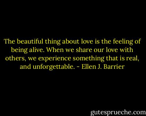 The beautiful thing about love is the feeling of being alive. When we share our love with others, we experience something that is real, and unforgettable. - Ellen J. Barrier