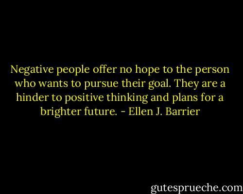 Negative people offer no hope to the person who wants to pursue their goal. They are a hinder to positive thinking and plans for a brighter future. - Ellen J. Barrier