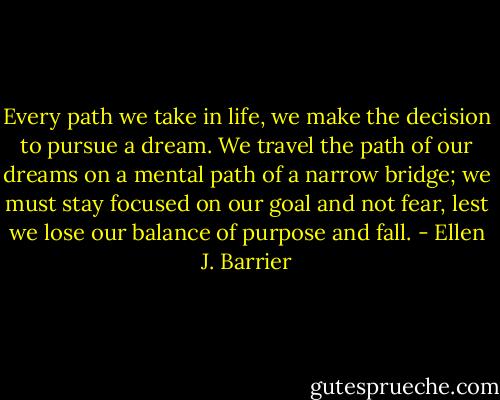 Every path we take in life, we make the decision to pursue a dream. We travel the path of our dreams on a mental path of a narrow bridge; we must stay focused on our goal and not fear, lest we lose our balance of purpose and fall. - Ellen J. Barrier