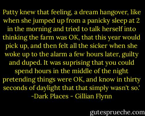 Patty knew that feeling, a dream hangover, like when she jumped up from a panicky sleep at 2 in the morning and tried to talk herself into thinking the farm was OK, that this year would pick up, and then felt all the sicker when she woke up to the alarm a few hours later, guilty and duped. It was suprising that you could spend hours in the middle of the night pretending things were OK, and know in thirty seconds of daylight that that simply wasn't so.' -Dark Places - Gillian Flynn