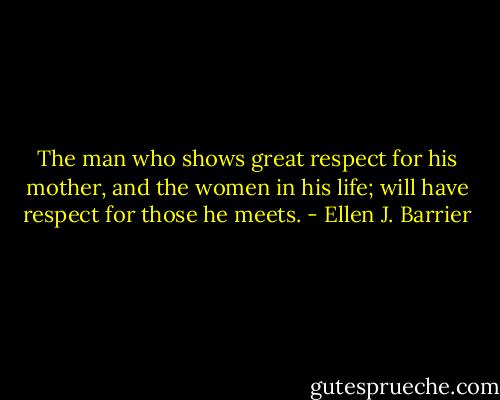 The man who shows great respect for his mother, and the women in his life; will have respect for those he meets. - Ellen J. Barrier