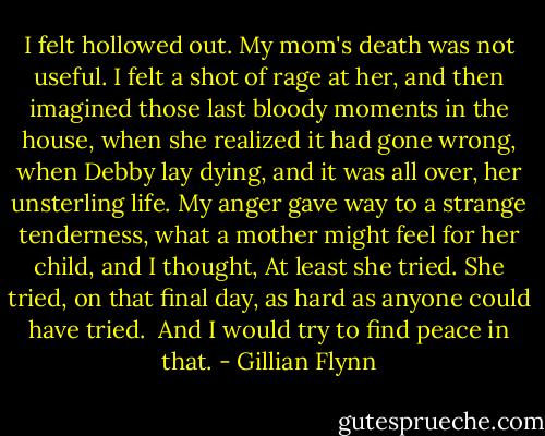 I felt hollowed out. My mom's death was not useful. I felt a shot of rage at her, and then imagined those last bloody moments in the house, when she realized it had gone wrong, when Debby lay dying, and it was all over, her unsterling life.<br />My anger gave way to a strange tenderness, what a mother might feel for her child, and I thought, At least she tried. She tried, on that final day, as hard as anyone could have tried. <br />And I would try to find peace in that. - Gillian Flynn
