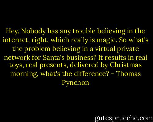 Hey. Nobody has any trouble believing in the internet, right, which really is magic. So what's the problem believing in a virtual private network for Santa's business? It results in real toys, real presents, delivered by Christmas morning, what's the difference? - Thomas Pynchon