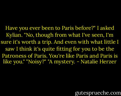 Have you ever been to Paris before?" I asked Kylian.<br />"No, though from what I've seen, I'm sure it's worth a trip. And even with what little I saw I think it's quite fitting for you to be the Patroness of Paris. You're like Paris and Paris is like you."<br />"Noisy?"<br />"A mystery. - Natalie Herzer
