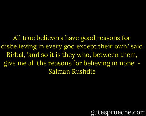 All true believers have good reasons for disbelieving in every god except their own,' said Birbal, 'and so it is they who, between them, give me all the reasons for believing in none. - Salman Rushdie
