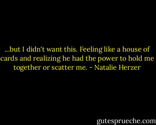 ...but I didn't want this. Feeling like a house of cards and realizing he had the power to hold me together or scatter me. - Natalie Herzer