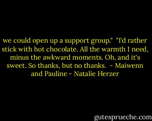 we could open up a support group."<br /><br />"I'd rather stick with hot chocolate. All the warmth I need, minus the awkward moments. Oh, and it's sweet. So thanks, but no thanks.<br /><br />- Maiwenn and Pauline - Natalie Herzer