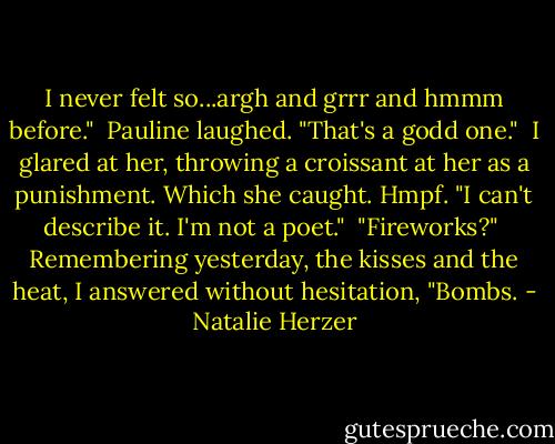 I never felt so...argh and grrr and hmmm before."<br /><br />Pauline laughed. "That's a godd one."<br /><br />I glared at her, throwing a croissant at her as a punishment. Which she caught. Hmpf. "I can't describe it. I'm not a poet."<br /><br />"Fireworks?"<br /><br />Remembering yesterday, the kisses and the heat, I answered without hesitation, "Bombs. - Natalie Herzer